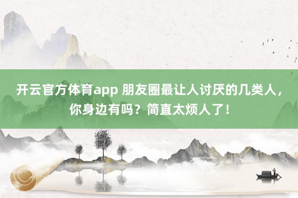 開(kāi)云官方體育app 朋友圈最讓人討厭的幾類(lèi)人，你身邊有嗎？簡(jiǎn)直太煩人了！