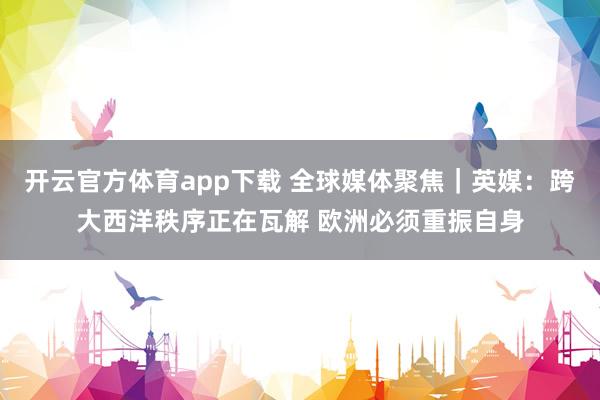 開云官方體育app下載 全球媒體聚焦｜英媒：跨大西洋秩序正在瓦解 歐洲必須重振自身