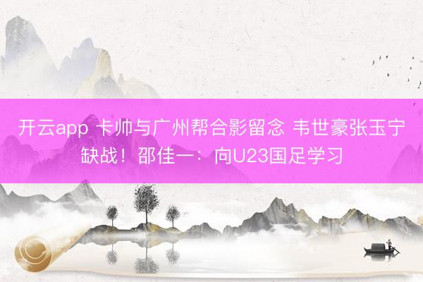 開云app 卡帥與廣州幫合影留念 韋世豪張玉寧缺戰(zhàn)！邵佳一：向U23國足學(xué)習(xí)