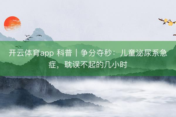 開云體育app 科普｜爭分奪秒：兒童泌尿系急癥，耽誤不起的幾小時