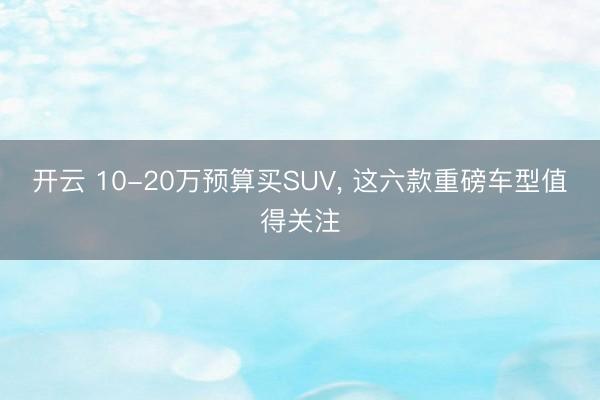 開云 10-20萬預算買SUV， 這六款重磅車型值得關(guān)注