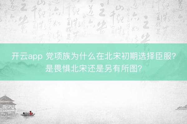 開云app 黨項族為什么在北宋初期選擇臣服？是畏懼北宋還是另有所圖？