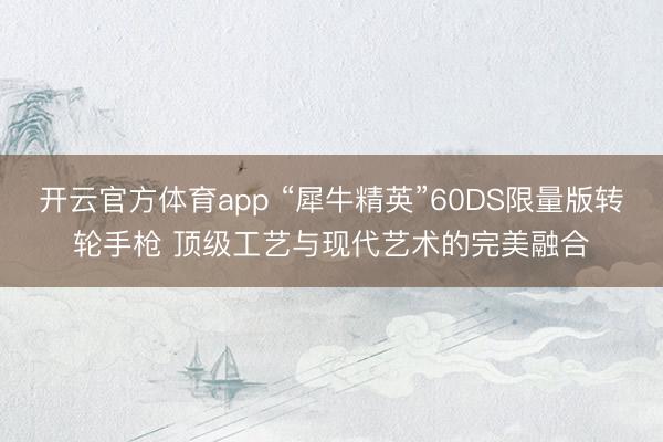 開(kāi)云官方體育app “犀牛精英”60DS限量版轉(zhuǎn)輪手槍 頂級(jí)工藝與現(xiàn)代藝術(shù)的完美融合