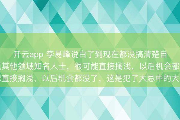 開云app 李易峰說白了到現(xiàn)在都沒搞清楚自己言論的嚴(yán)重性，換成其他領(lǐng)域知名人士，很可能直接擱淺，以后機(jī)會都沒了，這是犯了大忌中的大忌