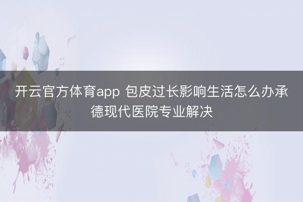開云官方體育app 包皮過長影響生活怎么辦承德現代醫院專業解決