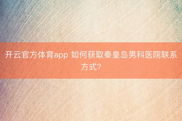開(kāi)云官方體育app 如何獲取秦皇島男科醫(yī)院聯(lián)系方式？