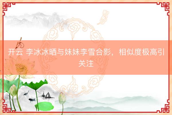 開云 李冰冰曬與妹妹李雪合影，相似度極高引關(guān)注