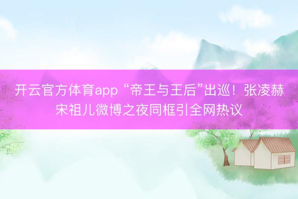 開云官方體育app “帝王與王后”出巡！張凌赫宋祖兒微博之夜同框引全網熱議