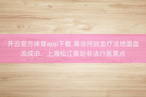 開云官方體育app下載 黑診所放血療法地面血流成泊，上海松江查處非法行醫(yī)窩點