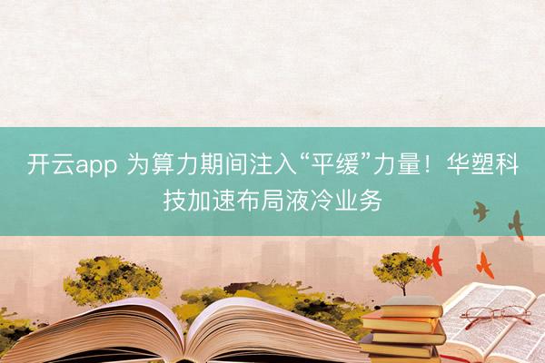 開云app 為算力期間注入“平緩”力量！華塑科技加速布局液冷業務