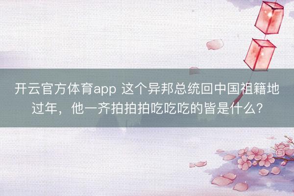 開云官方體育app 這個異邦總統(tǒng)回中國祖籍地過年，他一齊拍拍拍吃吃吃的皆是什么？