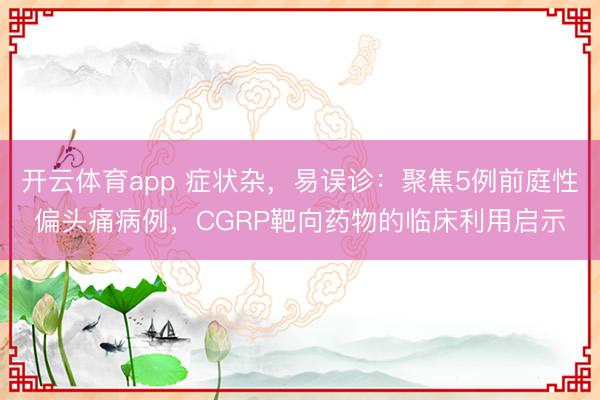 開云體育app 癥狀雜，易誤診：聚焦5例前庭性偏頭痛病例，CGRP靶向藥物的臨床利用啟示