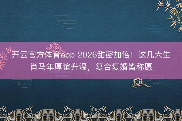 開云官方體育app 2026甜密加倍！這幾大生肖馬年厚誼升溫，復(fù)合復(fù)婚皆稱愿
